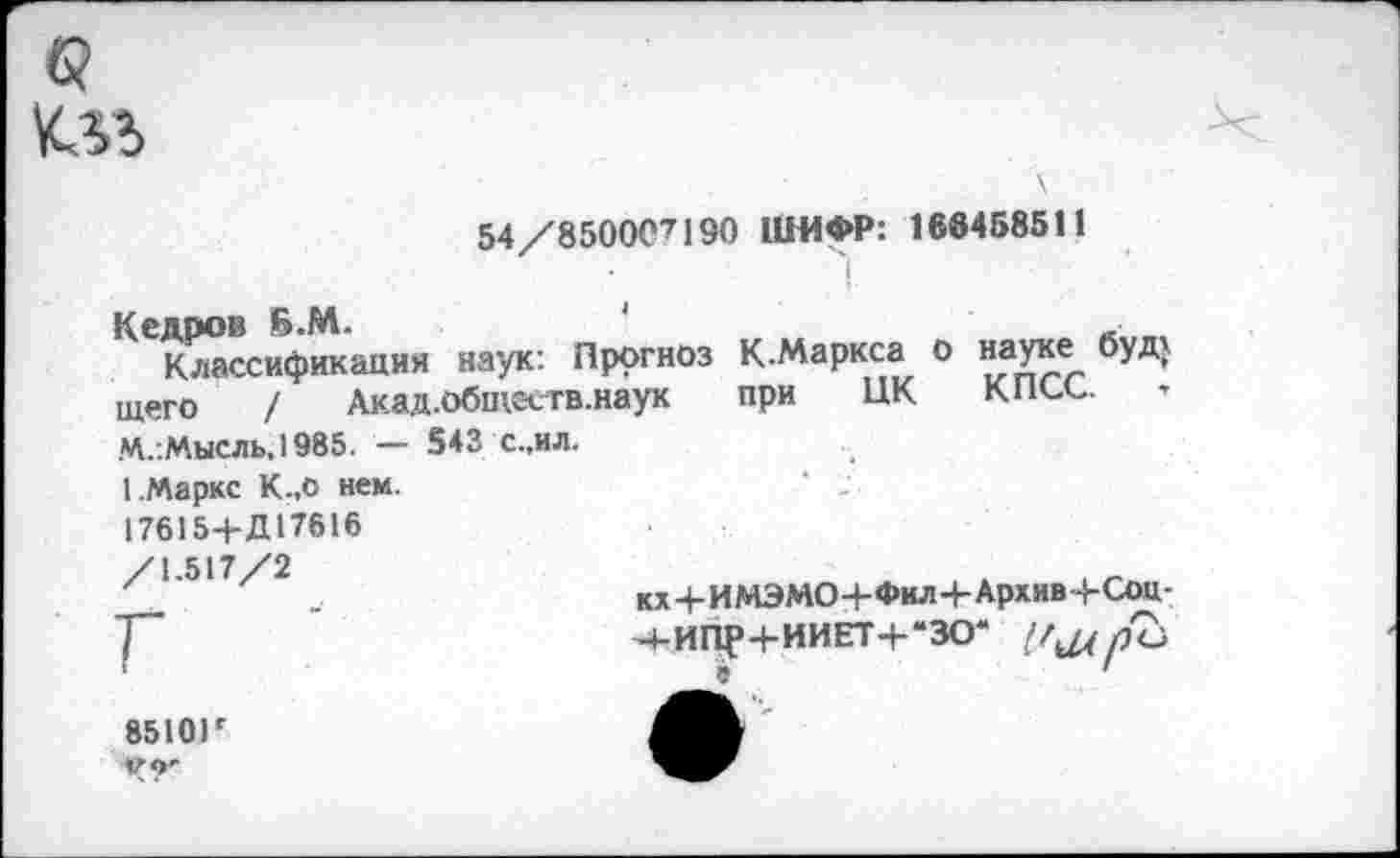 ﻿
ЗА/вЗООС"! 190 ШИФР: 186458311
I
Кедров Б.М.	1	_
Классификация наук: Прогноз К-Маркса о «аУ^е_ 6УД} щего / Акад.обтеств.наук при ЦК кисе. М.:Мысль, 1985. — 543 С..ИЛ.
1.Маркс К.,о нем. 176154-Д17616 /1.517/2
Г ‘
8510Г Ч?'
кх+ИМЭМО+Фил+Архив+Соц-
Ч-ИПР+ИИЕТ+-ЗО* рЪ
9